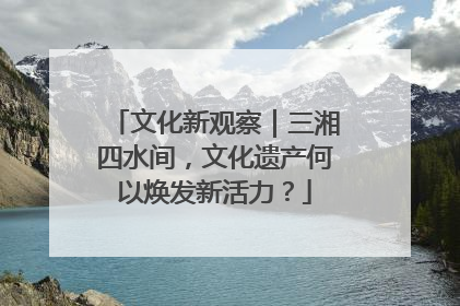 文化新观察｜三湘四水间，文化遗产何以焕发新活力？