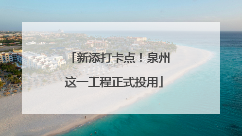 新添打卡点！泉州这一工程正式投用
