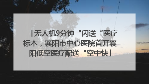 无人机9分钟“闪送“医疗标本，襄阳市中心医院首开襄阳低空医疗配送“空中快