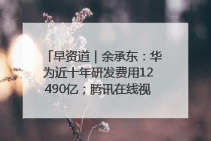 早资道｜余承东：华为近十年研发费用12490亿；腾讯在线视频重大组织调整