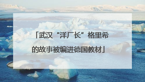 武汉“洋厂长”格里希的故事被编进德国教材
