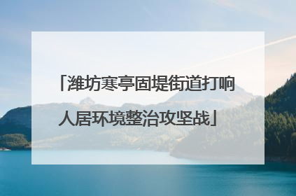 潍坊寒亭固堤街道打响人居环境整治攻坚战