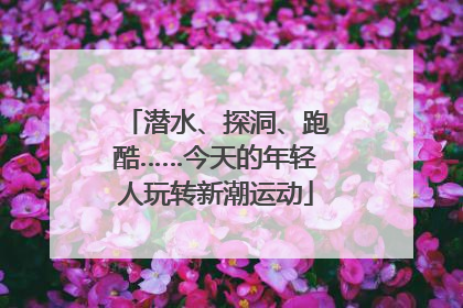 潜水、探洞、跑酷……今天的年轻人玩转新潮运动