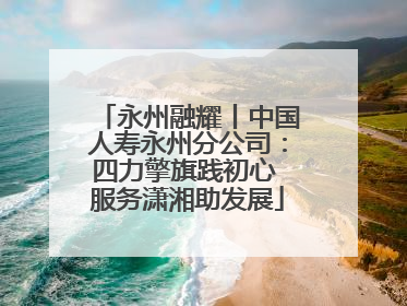 永州融耀丨中国人寿永州分公司：四力擎旗践初心 服务潇湘助发展