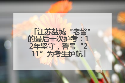 江苏盐城“老警”的最后一次护考：12年坚守，警号“211”为考生护航