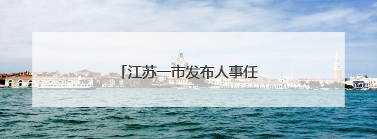 江苏一市发布人事任免，涉及副市长等