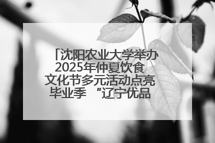沈阳农业大学举办2025年仲夏饮食文化节多元活动点亮毕业季 “辽宁优品”进校园首站启动