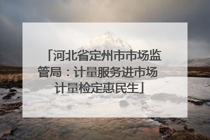 河北省定州市市场监管局：计量服务进市场 计量检定惠民生