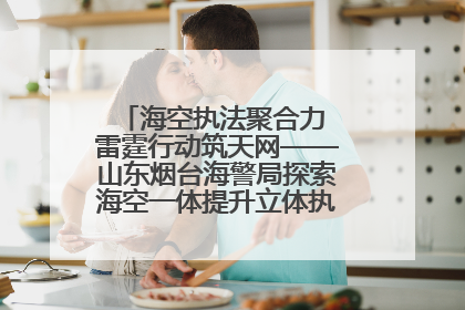 海空执法聚合力 雷霆行动筑天网——山东烟台海警局探索海空一体提升立体执法效能纪实
