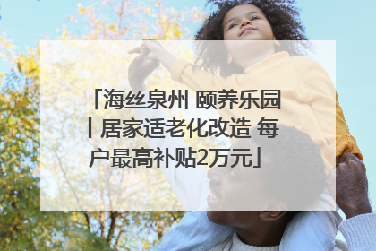 海丝泉州 颐养乐园丨居家适老化改造 每户最高补贴2万元