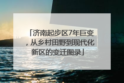 济南起步区7年巨变，从乡村田野到现代化新区的变迁图录