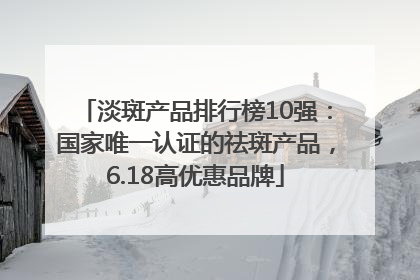 淡斑产品排行榜10强：国家唯一认证的祛斑产品，6.18高优惠品牌