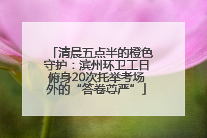 清晨五点半的橙色守护：滨州环卫工日俯身20次托举考场外的“答卷尊严”