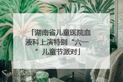 湖南省儿童医院血液科上演特别“六一”儿童节派对