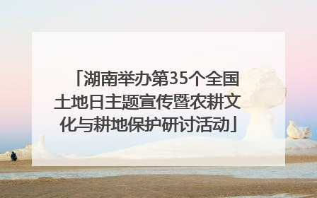 湖南举办第35个全国土地日主题宣传暨农耕文化与耕地保护研讨活动