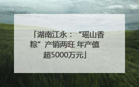 湖南江永：“瑶山香粽”产销两旺 年产值超5000万元