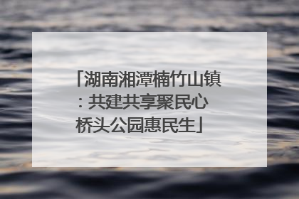 湖南湘潭楠竹山镇：共建共享聚民心 桥头公园惠民生