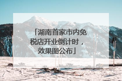 湖南首家市内免税店开业倒计时，效果图公布