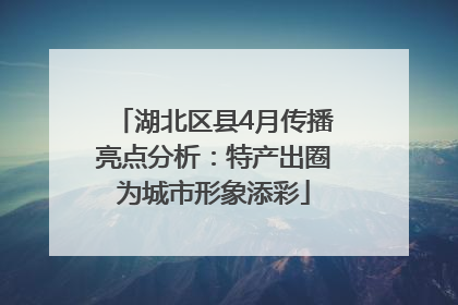 湖北区县4月传播亮点分析：特产出圈为城市形象添彩