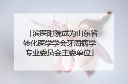 滨医附院成为山东省转化医学学会牙周病学专业委员会主委单位