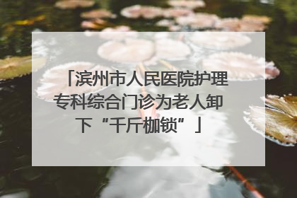 滨州市人民医院护理专科综合门诊为老人卸下“千斤枷锁”