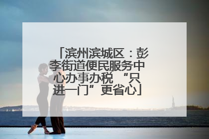 滨州滨城区：彭李街道便民服务中心办事办税 “只进一门”更省心