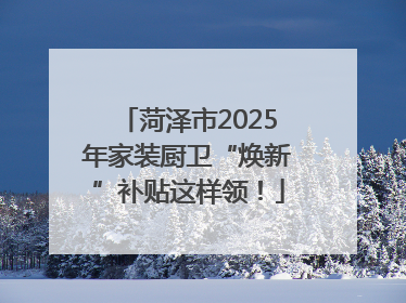菏泽市2025年家装厨卫“焕新”补贴这样领！