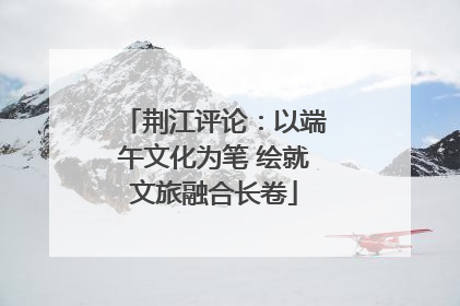荆江评论：以端午文化为笔 绘就文旅融合长卷