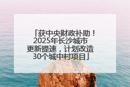 获中央财政补助！2025年长沙城市更新提速，计划改造30个城中村项目