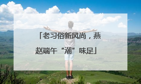 老习俗新风尚，燕赵端午“潮”味足