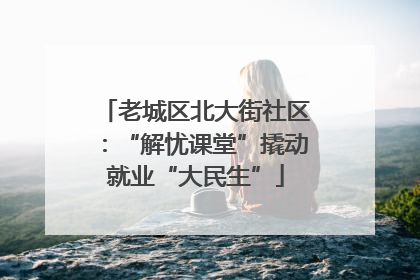 老城区北大街社区：“解忧课堂”撬动就业“大民生”