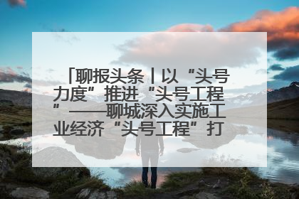 聊报头条丨以“头号力度”推进“头号工程”——聊城深入实施工业经济“头号工程”打造经济发展强引擎