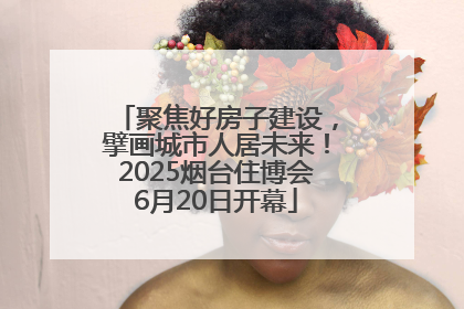 聚焦好房子建设，擘画城市人居未来！2025烟台住博会6月20日开幕