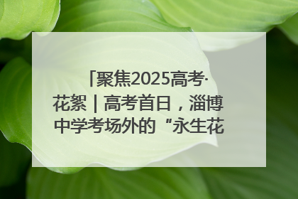聚焦2025高考·花絮｜高考首日，淄博中学考场外的“永生花”传递温暖与祝福