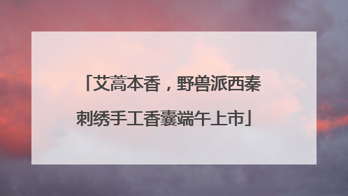 艾蒿本香，野兽派西秦刺绣手工香囊端午上市