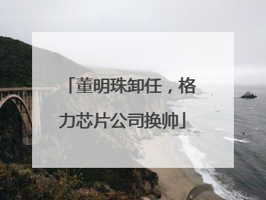 董明珠卸任，格力芯片公司换帅