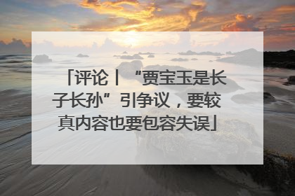 评论丨“贾宝玉是长子长孙”引争议，要较真内容也要包容失误