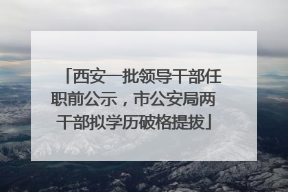 西安一批领导干部任职前公示，市公安局两干部拟学历破格提拔