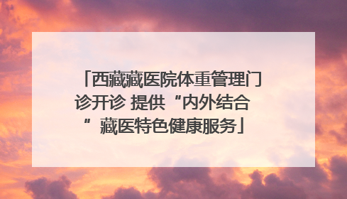 西藏藏医院体重管理门诊开诊 提供“内外结合”藏医特色健康服务