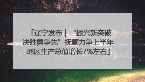 辽宁发布｜“振兴新突破 决胜勇争先”抚顺力争上半年地区生产总值增长7%左右