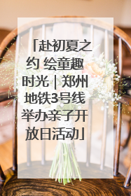 赴初夏之约 绘童趣时光｜郑州地铁3号线举办亲子开放日活动