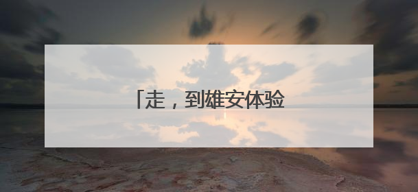 走，到雄安体验“未来生活”