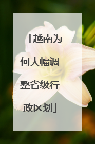 越南为何大幅调整省级行政区划