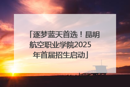 逐梦蓝天首选！昆明航空职业学院2025年首届招生启动
