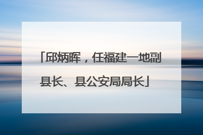 邱炳晖，任福建一地副县长、县公安局局长
