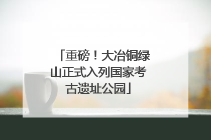 重磅！大冶铜绿山正式入列国家考古遗址公园