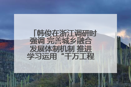 韩俊在浙江调研时强调 完善城乡融合发展体制机制 推进学习运用“千万工程”经验走深走实