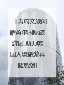 青岛文旅闪耀首尔国际旅游展 助力韩国入境旅游再掀热潮
