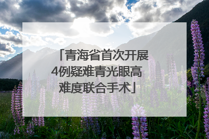 青海省首次开展4例疑难青光眼高难度联合手术