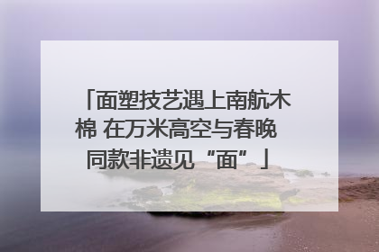 面塑技艺遇上南航木棉 在万米高空与春晚同款非遗见“面”